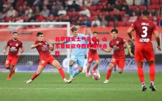 德信体育-北京国安士气高涨，山东鲁能欲夺胜利保持连胜
