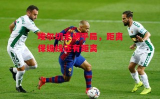 德信体育-埃尔切主场平局，距离保级线还有距离