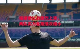 德信体育-福建德比战激烈上演，两队实力差距渐次缩小