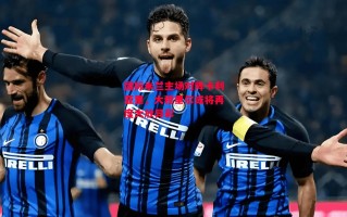 德信体育-国际米兰主场对阵卡利亚里，大穆里尔或将再度大放异彩