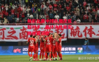 德信官网下载-精彩比赛中球队屡次反超对手，最终决胜局实现逆袭获胜