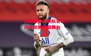 德信体育-法国新星代表队首秀，风头吹拂欧冠舞台