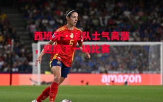 德信体育-西班牙女足队士气高涨，迎接下一场比赛