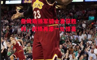 德信体育app下载-詹姆斯领军骑士喜获胜利，战绩再添一处惊喜