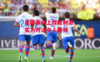 德信app下载-足球赛场上惊险刺激，实力对决令人期待