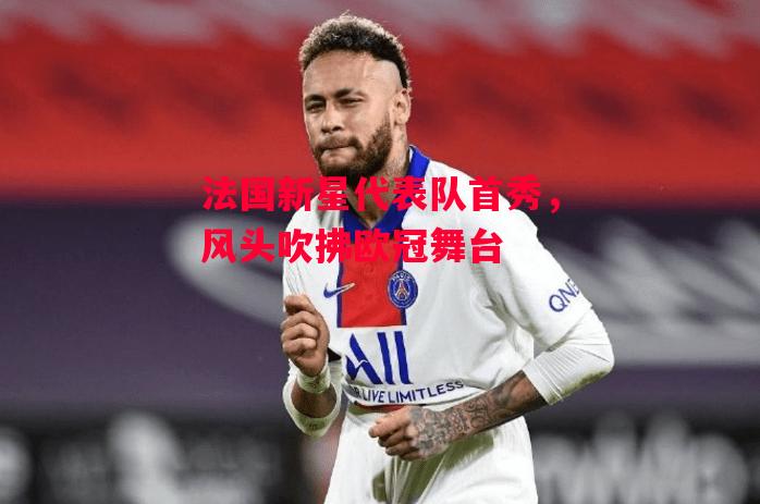 德信体育-法国新星代表队首秀,风头吹拂欧冠舞台-第1张图片-德信体育 德信体育-法国新星代表队首秀,风头吹拂欧冠舞台-第1张图片-德信体育