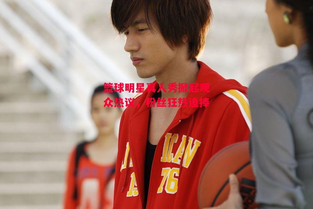 德信官网下载-篮球明星真人秀掀起观众热议，粉丝狂热追捧-第2张图片-德信体育