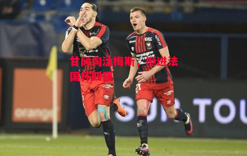德信app-甘冈淘汰梅斯,挺进法国杯四强-第1张图片-德信体育 德信app-甘冈淘汰梅斯,挺进法国杯四强-第1张图片-德信体育