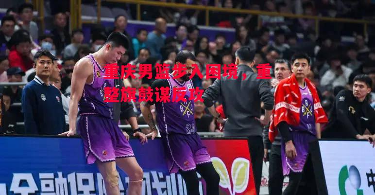 德信体育-重庆男篮步入困境，重整旗鼓谋反攻-第1张图片-德信体育