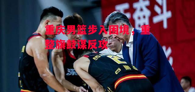 德信体育-重庆男篮步入困境，重整旗鼓谋反攻-第2张图片-德信体育