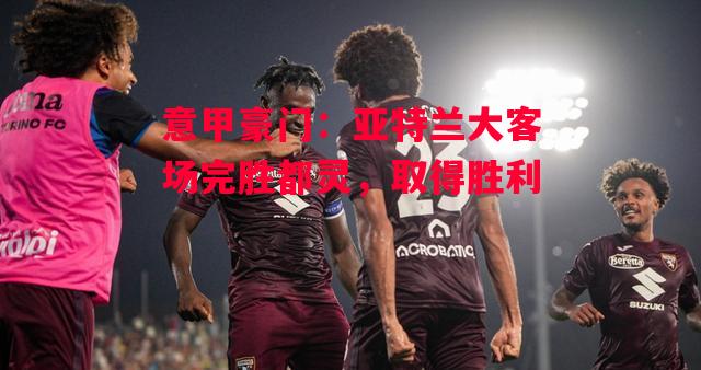 德信官网下载-意甲豪门:亚特兰大客场完胜都灵,取得胜利-第2张图片-德信体育 德信官网下载-意甲豪门:亚特兰大客场完胜都灵,取得胜利-第2张图片-德信体育