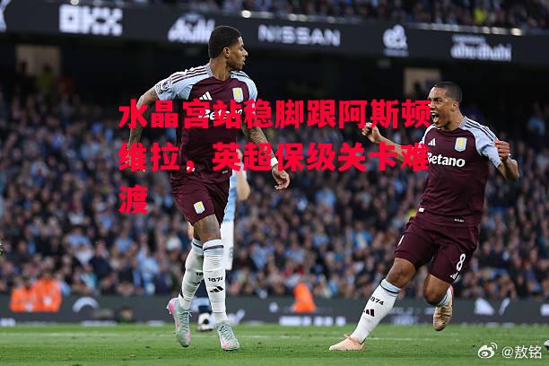 德信官网下载-水晶宫站稳脚跟阿斯顿维拉,英超保级关卡难渡-第1张图片-德信体育 德信官网下载-水晶宫站稳脚跟阿斯顿维拉,英超保级关卡难渡-第1张图片-德信体育