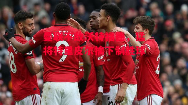 德信体育-曼联不敌沃特福德,猛将特里皮尔擒下制胜球-第2张图片-德信体育 德信体育-曼联不敌沃特福德,猛将特里皮尔擒下制胜球-第2张图片-德信体育