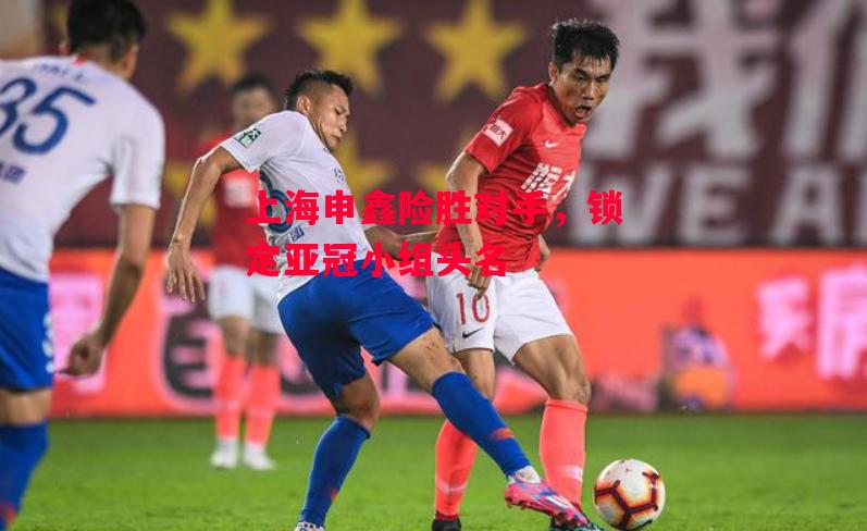 德信体育-上海申鑫险胜对手，锁定亚冠小组头名-第1张图片-德信体育